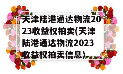 天津陆港通达物流2023收益权拍卖(天津陆港通达物流2023收益权拍卖信息)