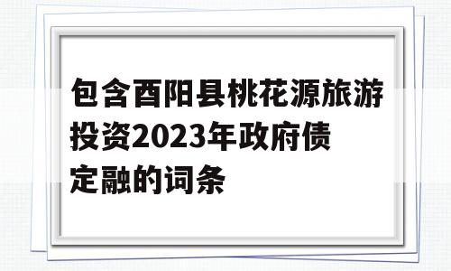 包含酉阳县桃花源旅游投资2023年政府债定融的词条