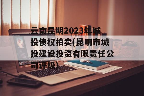 云南昆明2023年城投债权拍卖(昆明市城投建设投资有限责任公司评级)