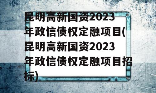 昆明高新国资2023年政信债权定融项目(昆明高新国资2023年政信债权定融项目招标)