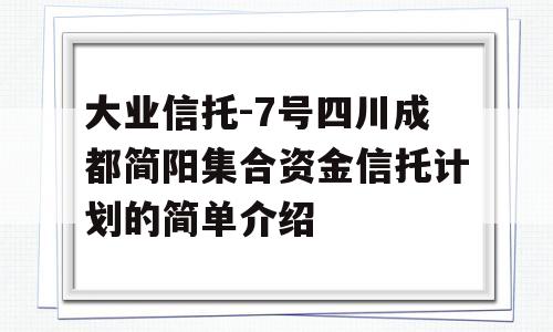 大业信托-7号四川成都简阳集合资金信托计划的简单介绍