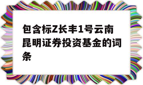 包含标Z长丰1号云南昆明证券投资基金的词条