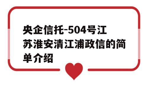 央企信托-504号江苏淮安清江浦政信的简单介绍