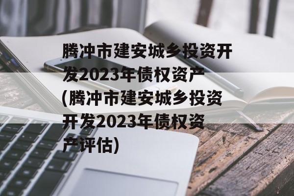 腾冲市建安城乡投资开发2023年债权资产(腾冲市建安城乡投资开发2023年债权资产评估)