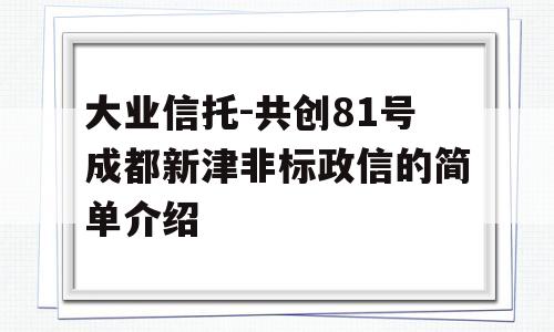 大业信托-共创81号成都新津非标政信的简单介绍