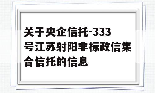 关于央企信托-333号江苏射阳非标政信集合信托的信息