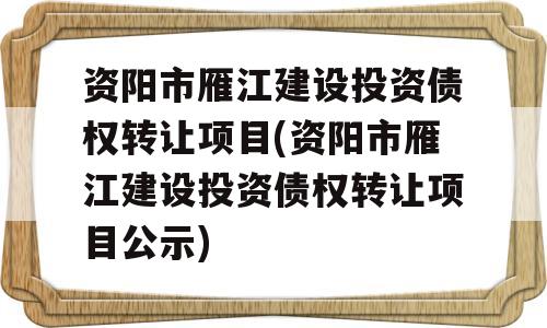 资阳市雁江建设投资债权转让项目(资阳市雁江建设投资债权转让项目公示)