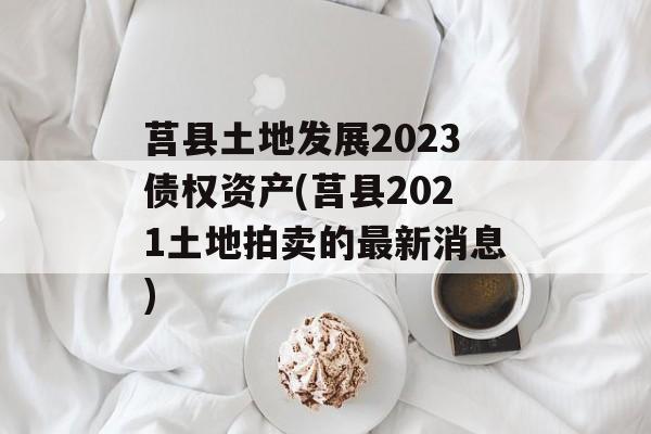 莒县土地发展2023债权资产(莒县2021土地拍卖的最新消息)