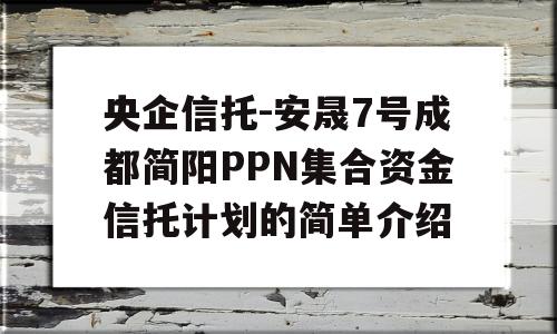 央企信托-安晟7号成都简阳PPN集合资金信托计划的简单介绍