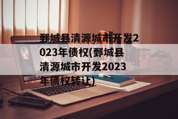 鄄城县清源城市开发2023年债权(鄄城县清源城市开发2023年债权转让)