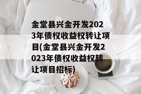 金堂县兴金开发2023年债权收益权转让项目(金堂县兴金开发2023年债权收益权转让项目招标)