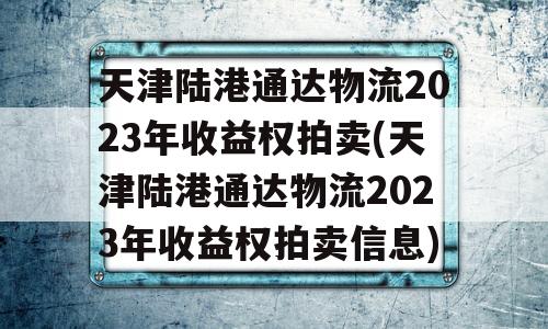 天津陆港通达物流2023年收益权拍卖(天津陆港通达物流2023年收益权拍卖信息)