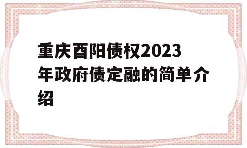 重庆酉阳债权2023年政府债定融的简单介绍