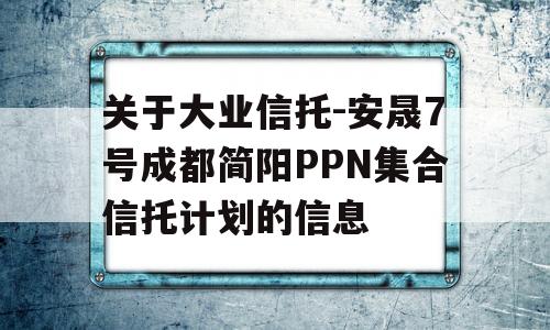 关于大业信托-安晟7号成都简阳PPN集合信托计划的信息