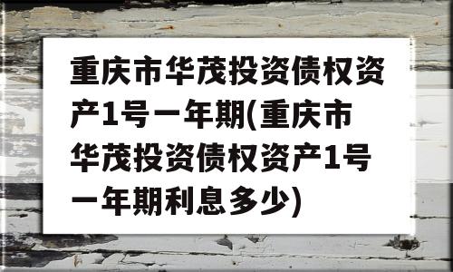 重庆市华茂投资债权资产1号一年期(重庆市华茂投资债权资产1号一年期利息多少)