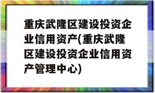 重庆武隆区建设投资企业信用资产(重庆武隆区建设投资企业信用资产管理中心)