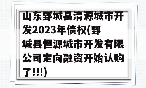 山东鄄城县清源城市开发2023年债权(鄄城县恒源城市开发有限公司定向融资开始认购了!!!)