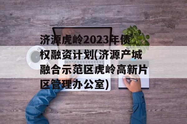 济源虎岭2023年债权融资计划(济源产城融合示范区虎岭高新片区管理办公室)