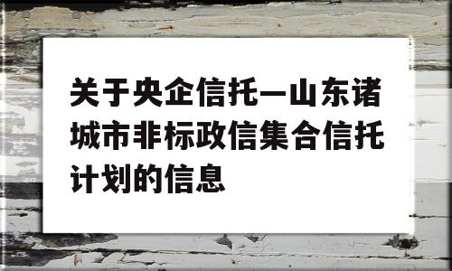 关于央企信托—山东诸城市非标政信集合信托计划的信息