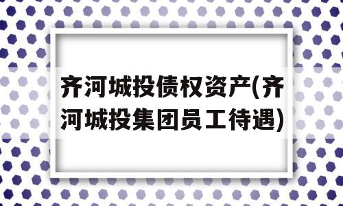 齐河城投债权资产(齐河城投集团员工待遇)