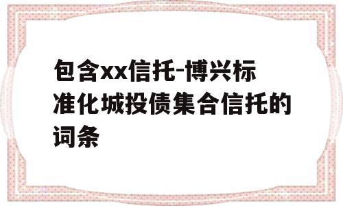 包含xx信托-博兴标准化城投债集合信托的词条