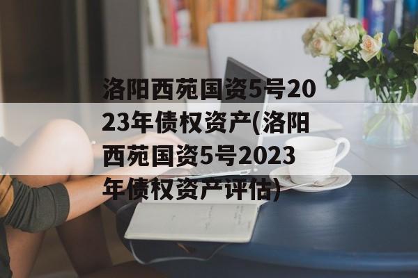 洛阳西苑国资5号2023年债权资产(洛阳西苑国资5号2023年债权资产评估)