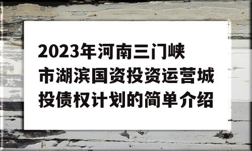 2023年河南三门峡市湖滨国资投资运营城投债权计划的简单介绍