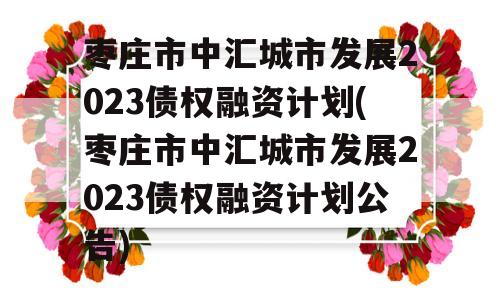 枣庄市中汇城市发展2023债权融资计划(枣庄市中汇城市发展2023债权融资计划公告)