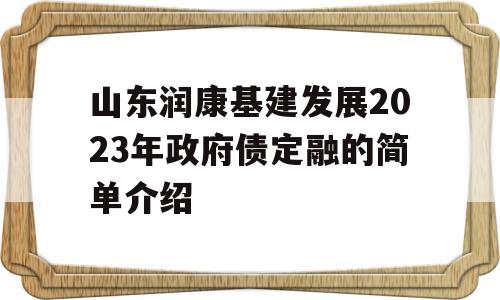 山东润康基建发展2023年政府债定融的简单介绍