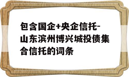 包含国企+央企信托-山东滨州博兴城投债集合信托的词条