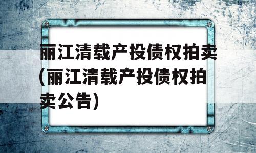 丽江清载产投债权拍卖(丽江清载产投债权拍卖公告)