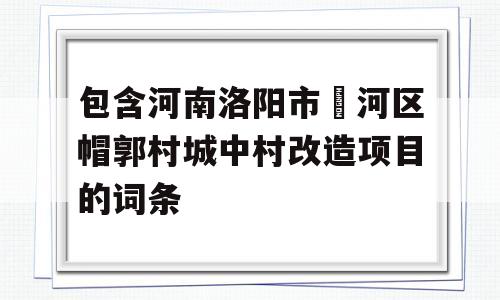 包含河南洛阳市瀍河区帽郭村城中村改造项目的词条