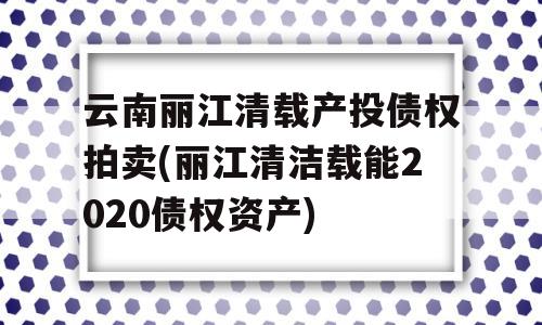 云南丽江清载产投债权拍卖(丽江清洁载能2020债权资产)