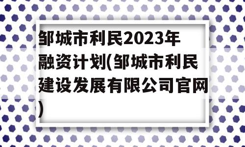 邹城市利民2023年融资计划(邹城市利民建设发展有限公司官网)