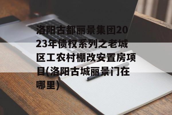 洛阳古都丽景集团2023年债权系列之老城区工农村棚改安置房项目(洛阳古城丽景门在哪里)