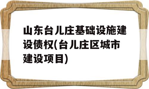 山东台儿庄基础设施建设债权(台儿庄区城市建设项目)