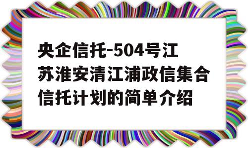 央企信托-504号江苏淮安清江浦政信集合信托计划的简单介绍