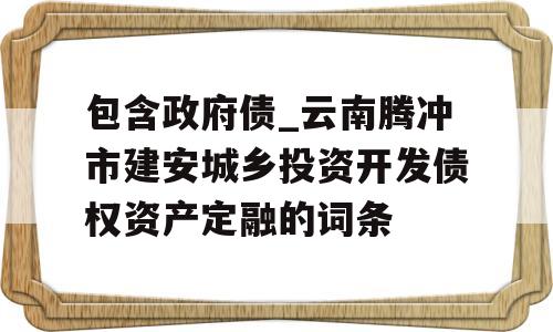 包含政府债_云南腾冲市建安城乡投资开发债权资产定融的词条