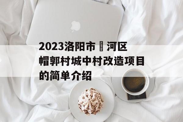 2023洛阳市瀍河区帽郭村城中村改造项目的简单介绍