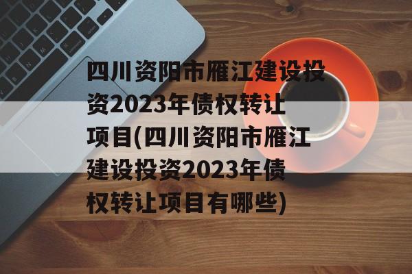 四川资阳市雁江建设投资2023年债权转让项目(四川资阳市雁江建设投资2023年债权转让项目有哪些)