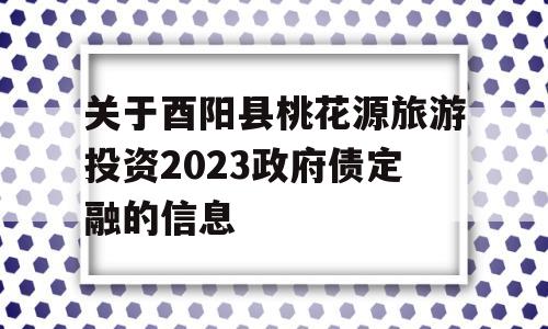 关于酉阳县桃花源旅游投资2023政府债定融的信息