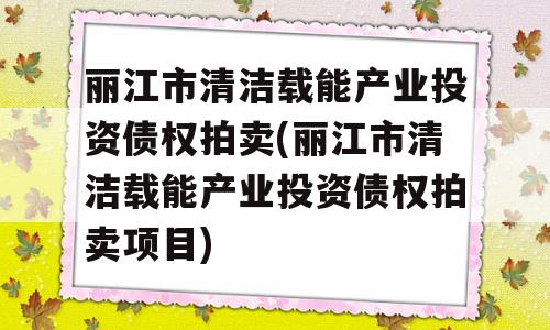 丽江市清洁载能产业投资债权拍卖(丽江市清洁载能产业投资债权拍卖项目)