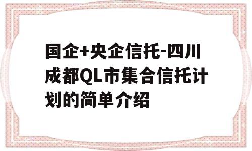 国企+央企信托-四川成都QL市集合信托计划的简单介绍