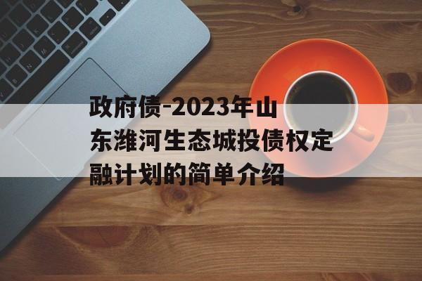 政府债-2023年山东潍河生态城投债权定融计划的简单介绍