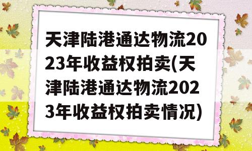 天津陆港通达物流2023年收益权拍卖(天津陆港通达物流2023年收益权拍卖情况)