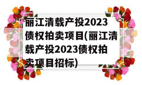 丽江清载产投2023债权拍卖项目(丽江清载产投2023债权拍卖项目招标)