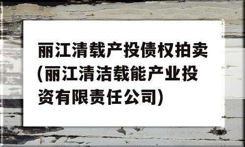 丽江清载产投债权拍卖(丽江清洁载能产业投资有限责任公司)