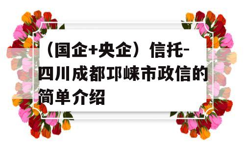 （国企+央企）信托-四川成都邛崃市政信的简单介绍