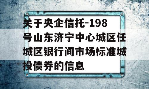 关于央企信托-198号山东济宁中心城区任城区银行间市场标准城投债券的信息