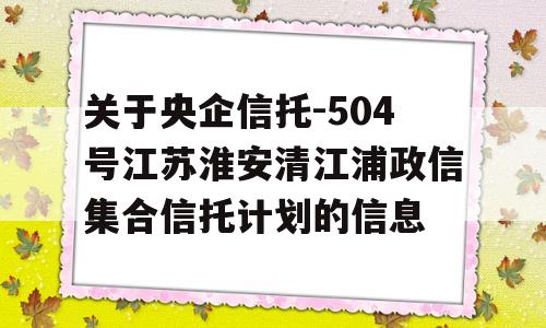 关于央企信托-504号江苏淮安清江浦政信集合信托计划的信息